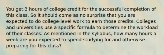 You get 3 hours of college credit for the successful completion of this class. So it should come as no surprise that you are expected to do college-level work to earn those credits. Colleges and universities use a specific formula to determine the workload of their classes. As mentioned in the syllabus, how many hours a week are you expected to spend studying for and otherwise preparing for this class?