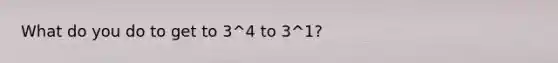 What do you do to get to 3^4 to 3^1?