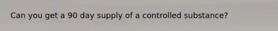 Can you get a 90 day supply of a controlled substance?