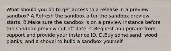 What should you do to get access to a release in a preview sandbox? A.Refresh the sandbox after the sandbox preview starts. B.Make sure the sandbox is on a preview instance before the sandbox preview cut-off date. C.Request an upgrade from support and provide your instance ID. D.Buy some sand, wood planks, and a shovel to build a sandbox yourself