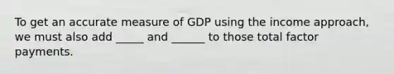 To get an accurate measure of GDP using the income​ approach, we must also add _____ and ______ to those total factor payments.