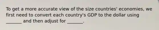 To get a more accurate view of the size countries' economies, we first need to convert each country's GDP to the dollar using _______ and then adjust for _______.