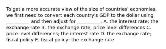 To get a more accurate view of the size of countries' economies, we first need to convert each country's GDP to the dollar using __________ and then adjust for __________. A. the interest rate; the exchange rate B. the exchange rate; price level differences C. price level differences; the interest rate D. the exchange rate; fiscal policy E. fiscal policy; the exchange rate