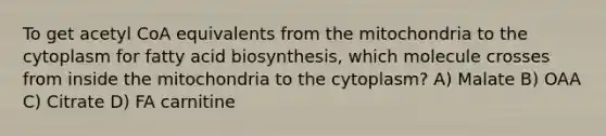 To get acetyl CoA equivalents from the mitochondria to the cytoplasm for fatty acid biosynthesis, which molecule crosses from inside the mitochondria to the cytoplasm? A) Malate B) OAA C) Citrate D) FA carnitine