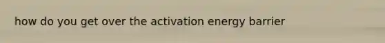 how do you get over the activation energy barrier