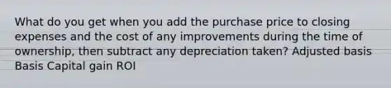 What do you get when you add the purchase price to closing expenses and the cost of any improvements during the time of ownership, then subtract any depreciation taken? Adjusted basis Basis Capital gain ROI