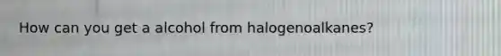 How can you get a alcohol from halogenoalkanes?