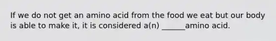 If we do not get an amino acid from the food we eat but our body is able to make it, it is considered a(n) ______amino acid.