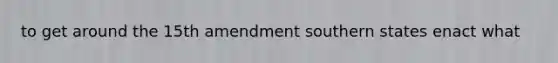 to get around the 15th amendment southern states enact what