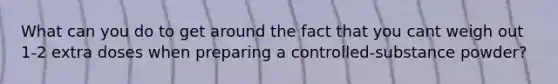 What can you do to get around the fact that you cant weigh out 1-2 extra doses when preparing a controlled-substance powder?
