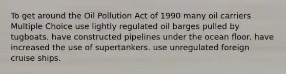 To get around the Oil Pollution Act of 1990 many oil carriers Multiple Choice use lightly regulated oil barges pulled by tugboats. have constructed pipelines under the ocean floor. have increased the use of supertankers. use unregulated foreign cruise ships.