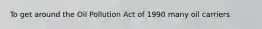 To get around the Oil Pollution Act of 1990 many oil carriers