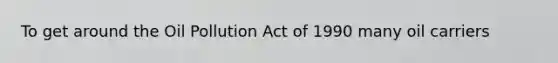 To get around the Oil Pollution Act of 1990 many oil carriers