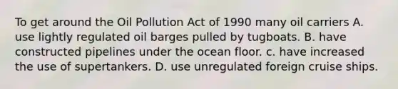 To get around the Oil Pollution Act of 1990 many oil carriers A. use lightly regulated oil barges pulled by tugboats. B. have constructed pipelines under the ocean floor. c. have increased the use of supertankers. D. use unregulated foreign cruise ships.