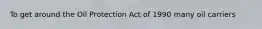 To get around the Oil Protection Act of 1990 many oil carriers