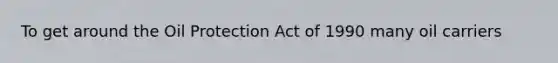 To get around the Oil Protection Act of 1990 many oil carriers