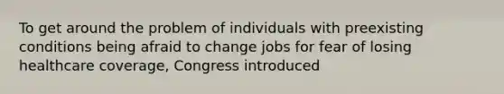 To get around the problem of individuals with preexisting conditions being afraid to change jobs for fear of losing healthcare coverage, Congress introduced