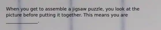 When you get to assemble a jigsaw puzzle, you look at the picture before putting it together. This means you are ______________.