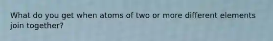 What do you get when atoms of two or more different elements join together?