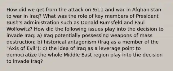 How did we get from the attack on 9/11 and war in Afghanistan to war in Iraq? What was the role of key members of President Bush's administration such as Donald Rumsfeld and Paul Wolfowitz? How did the following issues play into the decision to invade Iraq: a) Iraq potentially possessing weapons of mass destruction; b) historical antagonism (Iraq as a member of the "Axis of Evil"); c) the idea of Iraq as a leverage point to democratize the whole Middle East region play into the decision to invade Iraq?