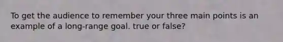To get the audience to remember your three main points is an example of a long-range goal. true or false?