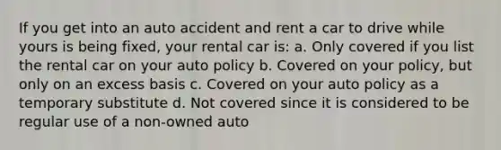 If you get into an auto accident and rent a car to drive while yours is being fixed, your rental car is: a. Only covered if you list the rental car on your auto policy b. Covered on your policy, but only on an excess basis c. Covered on your auto policy as a temporary substitute d. Not covered since it is considered to be regular use of a non-owned auto