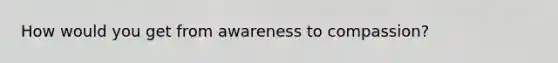 How would you get from awareness to compassion?