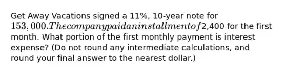 Get Away Vacations signed a 11​%, 10-year note for 153,000. The company paid an installment of2,400 for the first month. What portion of the first monthly payment is interest​ expense? (Do not round any intermediate​ calculations, and round your final answer to the nearest​ dollar.)