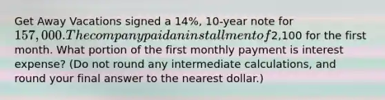 Get Away Vacations signed a​ 14%, 10-year note for​ 157,000. The company paid an installment of​2,100 for the first month. What portion of the first monthly payment is interest​ expense? (Do not round any intermediate​ calculations, and round your final answer to the nearest​ dollar.)