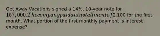 Get Away Vacations signed a 14%, 10-year note for 157,000. The company paid an installment of2,100 for the first month. What portion of the first monthly payment is interest expense?