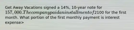 Get Away Vacations signed a 14%, 10-year note for 157,000. The company paid an installment of2100 for the first month. What portion of the first monthly payment is interest expense>