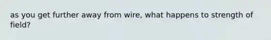 as you get further away from wire, what happens to strength of field?