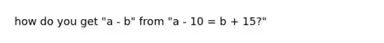 how do you get "a - b" from "a - 10 = b + 15?"