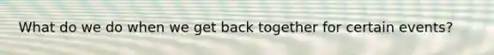 What do we do when we get back together for certain events?