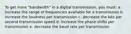 To get more "bandwidth" in a digital transmission, you must: a. increase the range of frequencies available for a transmission b. increase the loudness per transmission c. decrease the bits per second transmission speed d. increase the phase shifts per transmission e. decrease the baud rate per transmission