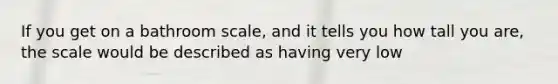 If you get on a bathroom scale, and it tells you how tall you are, the scale would be described as having very low