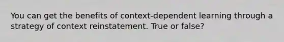 You can get the benefits of context-dependent learning through a strategy of context reinstatement. True or false?