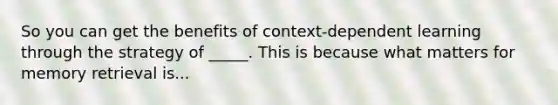 So you can get the benefits of context-dependent learning through the strategy of _____. This is because what matters for <a href='https://www.questionai.com/knowledge/kRwWQYyhqG-memory-retrieval' class='anchor-knowledge'>memory retrieval</a> is...