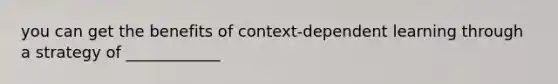 you can get the benefits of context-dependent learning through a strategy of ____________