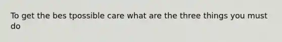 To get the bes tpossible care what are the three things you must do