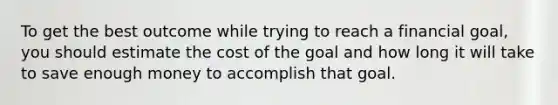 To get the best outcome while trying to reach a financial goal, you should estimate the cost of the goal and how long it will take to save enough money to accomplish that goal.