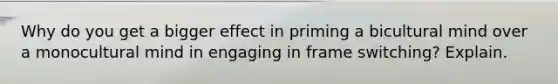 Why do you get a bigger effect in priming a bicultural mind over a monocultural mind in engaging in frame switching? Explain.