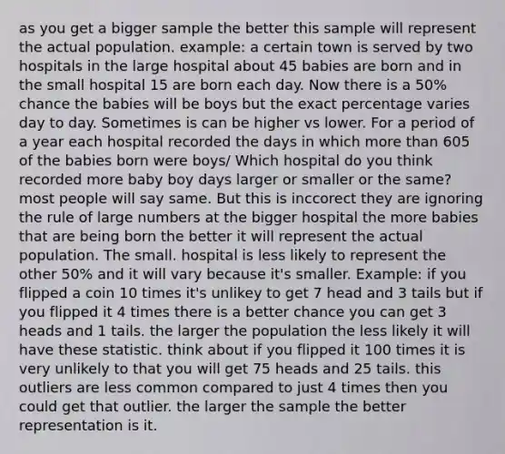 as you get a bigger sample the better this sample will represent the actual population. example: a certain town is served by two hospitals in the large hospital about 45 babies are born and in the small hospital 15 are born each day. Now there is a 50% chance the babies will be boys but the exact percentage varies day to day. Sometimes is can be higher vs lower. For a period of a year each hospital recorded the days in which <a href='https://www.questionai.com/knowledge/keWHlEPx42-more-than' class='anchor-knowledge'>more than</a> 605 of the babies born were boys/ Which hospital do you think recorded more baby boy days larger or smaller or the same? most people will say same. But this is inccorect they are ignoring the rule of large numbers at the bigger hospital the more babies that are being born the better it will represent the actual population. The small. hospital is less likely to represent the other 50% and it will vary because it's smaller. Example: if you flipped a coin 10 times it's unlikey to get 7 head and 3 tails but if you flipped it 4 times there is a better chance you can get 3 heads and 1 tails. the larger the population the less likely it will have these statistic. think about if you flipped it 100 times it is very unlikely to that you will get 75 heads and 25 tails. this outliers are less common compared to just 4 times then you could get that outlier. the larger the sample the better representation is it.