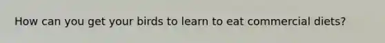 How can you get your birds to learn to eat commercial diets?