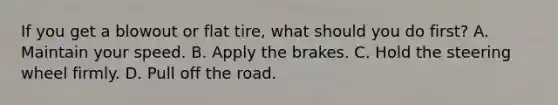 If you get a blowout or flat tire, what should you do first? A. Maintain your speed. B. Apply the brakes. C. Hold the steering wheel firmly. D. Pull off the road.