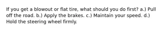 If you get a blowout or flat tire, what should you do first? a.) Pull off the road. b.) Apply the brakes. c.) Maintain your speed. d.) Hold the steering wheel firmly.