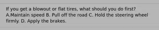 If you get a blowout or flat tires, what should you do first? A.Maintain speed B. Pull off the road C. Hold the steering wheel firmly. D. Apply the brakes.