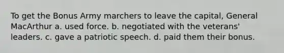 To get the Bonus Army marchers to leave the capital, General MacArthur a. used force. b. negotiated with the veterans' leaders. c. gave a patriotic speech. d. paid them their bonus.