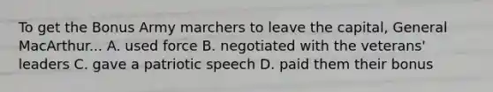 To get the Bonus Army marchers to leave the capital, General MacArthur... A. used force B. negotiated with the veterans' leaders C. gave a patriotic speech D. paid them their bonus