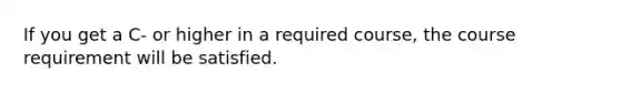 If you get a C- or higher in a required course, the course requirement will be satisfied.